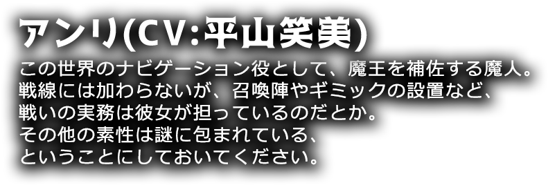 アンリ(CV:平山笑美)
この世界のナビゲーション役として、魔王を補佐する魔人。戦線には加わらないが、召喚陣やギミックの設置など、戦いの実務は彼女が担っているのだとか。その他の素性は謎に包まれている、ということにしておいてください。