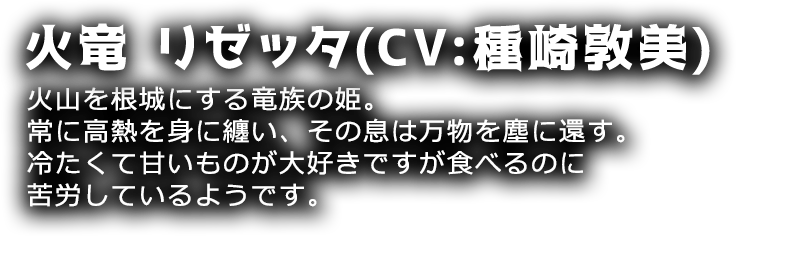 火竜 リゼッタ(CV:種崎敦美)
火山を根城にする竜族の姫。常に高熱を身に纏い、その息は万物を塵に還す。冷たくて甘いものが大好きですが食べるのに苦労しているようです。