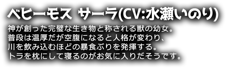 ベヒーモス サーラ(CV:水瀬いのり)
神が創った完璧な生き物と称される獣の幼女。普段は温厚だが空腹になると人格が変わり、川を飲み込むほどの暴食ぶりを発揮する。トラを枕にして寝るのがお気に入りだそうです。