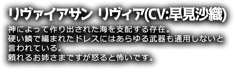 リヴァイアサン リヴィア(CV:早見沙織)
神によって作り出された海を支配する存在。硬い鱗で編まれたドレスにはあらゆる武器も通用しないと言われている。頼れるお姉さまですが怒ると怖いです。