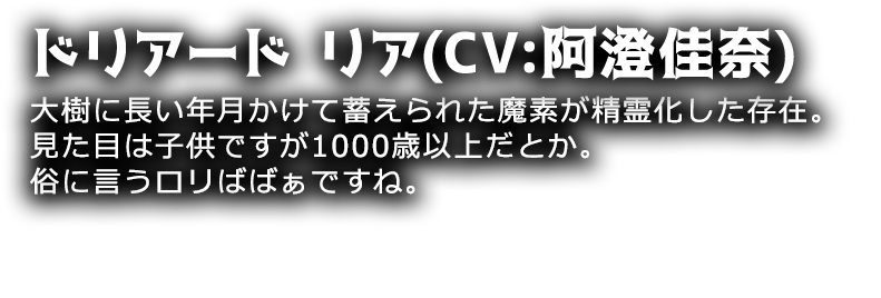 ドリアード リア(CV:阿澄佳奈)
大樹に長い年月かけて蓄えられた魔素が精霊化した存在。見た目は子供ですが1000歳以上だとか。俗に言うロリばばぁですね。