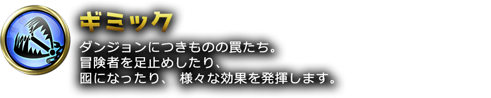 ダンジョンにつきものの罠たち。冒険者を足止めしたり、囮になったり、様々な効果を発揮します。