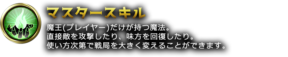 魔王(プレイヤー)だけが持つ魔法。直接敵を攻撃したり、味方を回復したり。使い方次第で戦局を大きく変えることができます。