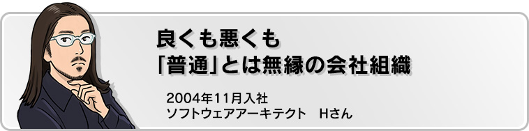 良くも悪くも「普通」とは無縁の会社組織 2004年11月入社 ソフトウェアアーキテクト Hさん