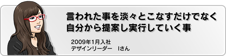 言われた事を淡々とこなすだけでなく自分から提案し実行していくこと 2009年1月入社 デザインリーダー Iさん