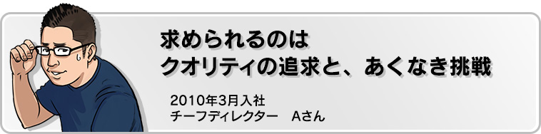 求められるのはクオリティの追求と、あくなき挑戦 2010年3月入社 チーフディレクター Aさん