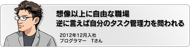 想像以上に自由な職場 逆に言えば自分のタスクを管理力を問われる 2012年12月入社 プログラマー Tさん