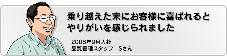 乗り越えた末にお客様に喜ばれるとやりがいを感じられました 2008年9月入社 品質管理スタッフ Sさん