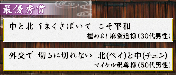 最優秀賞
中と北　うまくさばいて　こそ平和　（極めよ！麻雀道様・３０代男性）
外交で　切るに切れない　北(ペイ)と中(チュン)　（マイケル釈尊様・５０代男性）